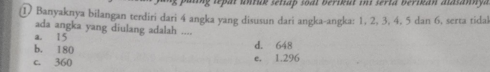 ing lepat untuk setiap soal berikut in1 serta berikan alasannya
① Banyaknya bilangan terdiri dari 4 angka yang disusun dari angka-angka: 1, 2, 3, 4, 5 dan 6, serta tidal
ada angka yang diulang adalah ....
a. 15
b. 180
d. 648
c. 360
e. 1.296