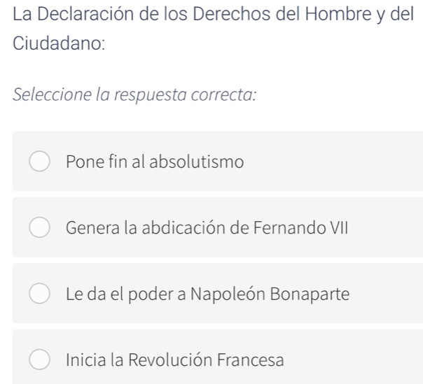 La Declaración de los Derechos del Hombre y del
Ciudadano:
Seleccione la respuesta correcta:
Pone fin al absolutismo
Genera la abdicación de Fernando VII
Le da el poder a Napoleón Bonaparte
Inicia la Revolución Francesa