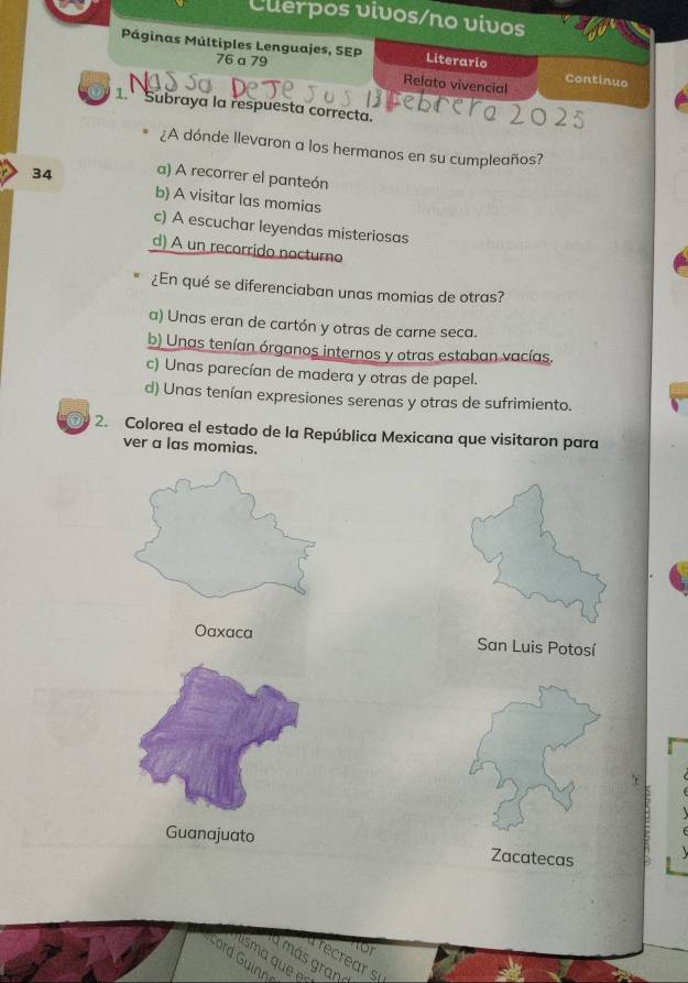 Clerpos vivos/no vivos
Páginas Múltiples Lenguajes, SEP Literario Continuo
76 a 79
Relato vivencial
1. Subraya la respuesta correcta.
¿A dónde llevaron a los hermanos en su cumpleaños?
34 a) A recorrer el panteón
b) A visitar las momias
c) A escuchar leyendas misteriosas
d) A un recorrido noctumo
¿En qué se diferenciaban unas momias de otras?
a) Unas eran de cartón y otras de carne seca.
b) Unas tenían órganos internos y otras estaban vacías.
c) Unas parecían de madera y otras de papel.
d) Unas tenían expresiones serenas y otras de sufrimiento.
0 2. Colorea el estado de la República Mexicana que visitaron para
ver a las momias.
Oaxaca San Luis Potosí
Guanajuato Zacatecas

recrear 
sma que 
a más grand
ord Guinne