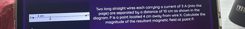 Two long straight wires each carrying a current of 3 A (into the 
page) are separated by a distance of 10 cm as shown in the 
diagram. P is a point located 4 cm away from wire X. Calculate the 
magnitude of the resultant magnetic field at point P.