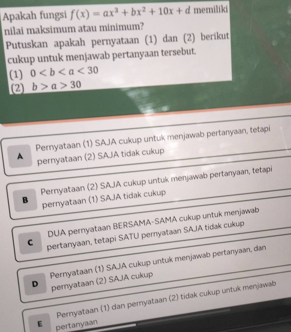 Apakah fungsi f(x)=ax^3+bx^2+10x+d memiliki
nilai maksimum atau minimum?
Putuskan apakah pernyataan (1) dan (2) berikut
cukup untuk menjawab pertanyaan tersebut.
(1) 0<30</tex> 
(2) b>a>30
Pernyataan (1) SAJA cukup untuk menjawab pertanyaan, tetapi
A
pernyataan (2) SAJA tidak cukup
Pernyataan (2) SAJA cukup untuk menjawab pertanyaan, tetapi
B pernyataan (1) SAJA tidak cukup
DUA pernyataan BERSAMA-SAMA cukup untuk menjawab
C pertanyaan, tetapi SATU pernyataan SAJA tidak cukup
Pernyataan (1) SAJA cukup untuk menjawab pertanyaan, dan
D pernyataan (2) SAJA cukup
Pernyataan (1) dan pernyataan (2) tidak cukup untuk menjawab
E pertanyaan