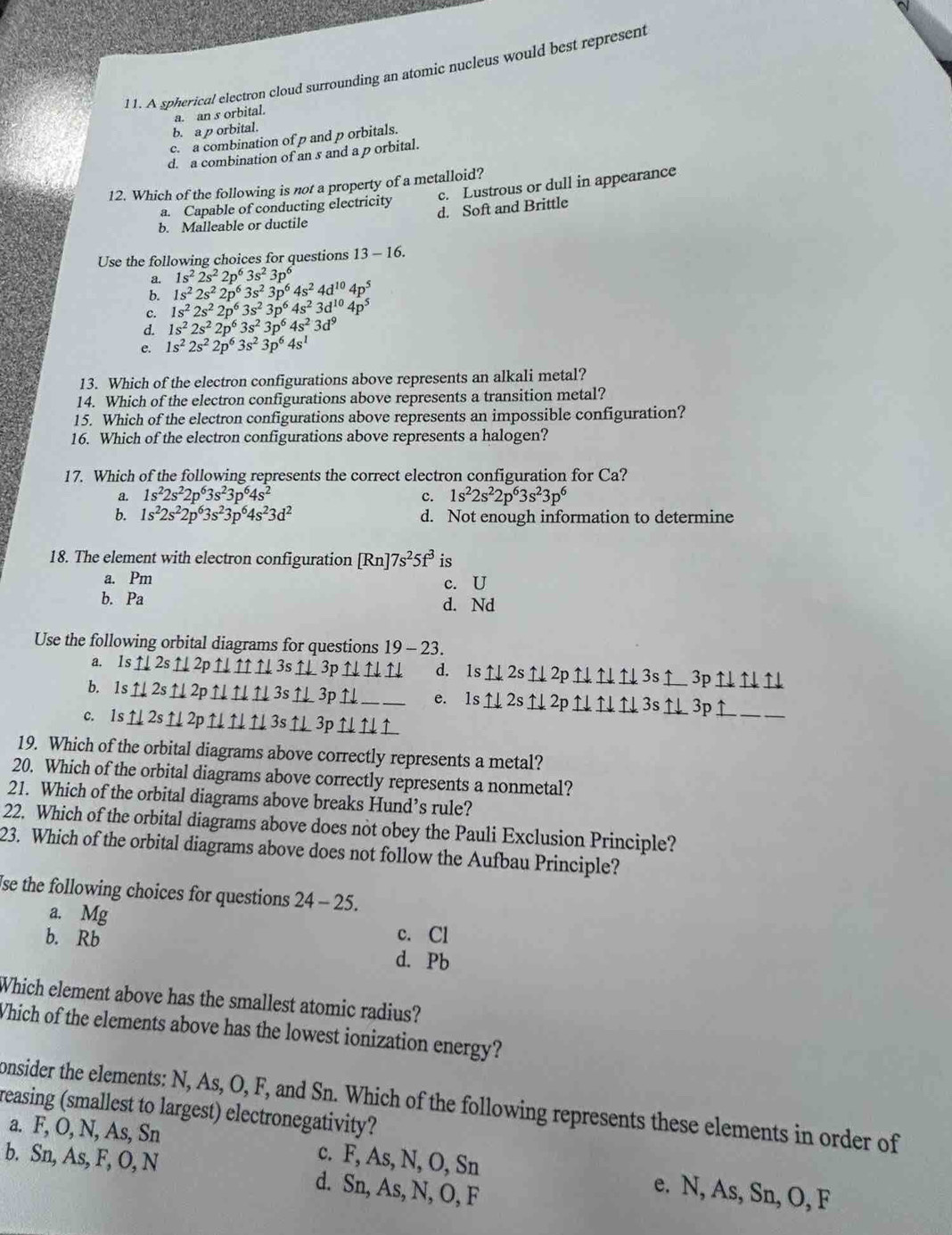 A spherical electron cloud surrounding an atomic nucleus would best represent
a. an s orbital.
b. a p orbital.
c. a combination of p and p orbitals.
d. a combination of an s and a p orbital.
12. Which of the following is not a property of a metalloid?
a. Capable of conducting electricity c. Lustrous or dull in appearance
b. Malleable or ductile d. Soft and Brittle
Use the following choices for questions 13-16.
a. 1s^22s^22p^63s^23p^6
b. 1s^22s^22p^63s^23p^64s^24d^(10)4p^5
c. 1s^22s^22p^63s^23p^64s^23d^(10)4p^5
d. 1s^22s^22p^63s^23p^64s^23d^9
e. 1s^22s^22p^63s^23p^64s^1
13. Which of the electron configurations above represents an alkali metal?
14. Which of the electron configurations above represents a transition metal?
15. Which of the electron configurations above represents an impossible configuration?
16. Which of the electron configurations above represents a halogen?
17. Which of the following represents the correct electron configuration for Ca?
a. 1s^22s^22p^63s^23p^64s^2 c. 1s^22s^22p^63s^23p^6
b. 1s^22s^22p^63s^23p^64s^23d^2 d. Not enough information to determine
18. The element with electron configuration [Rn]7s^25f^3 is
a. Pm
c. U
b. Pa d. Nd
Use the following orbital diagrams for questions 19 - 23.
a. 1s↑2s↑2p↑↓↑↑↓3s↑↓3p↑↓↑↓↑ d. 1s↑2s↑2p↑↑↑3s↑ 3p↑↑↑
b. 1s↑↓2s↑2p↑↓↑↑3s↑3p↑_ e. 1s↑2s↑2p↑↑↑3s↑3p↑_
c. 1s ↑ 2s↑2p↑↓ ↑↓ ↑ 3s↑3p↑ ↑↑
19. Which of the orbital diagrams above correctly represents a metal?
20. Which of the orbital diagrams above correctly represents a nonmetal?
21. Which of the orbital diagrams above breaks Hund’s rule?
22. Which of the orbital diagrams above does not obey the Pauli Exclusion Principle?
23. Which of the orbital diagrams above does not follow the Aufbau Principle?
Ise the following choices for questions 24-25
a. Mg
b. Rb
c. Cl
d. Pb
Which element above has the smallest atomic radius?
Which of the elements above has the lowest ionization energy?
onsider the elements: N, As, O, F, and Sn. Which of the following represents these elements in order of
reasing (smallest to largest) electronegativity?
a. F, O, N, As, Sn c. F, As, N, O, Sn e. N, As, Sn, O, F
b. Sn, As, F, O, N d. Sn, As, N, O, F