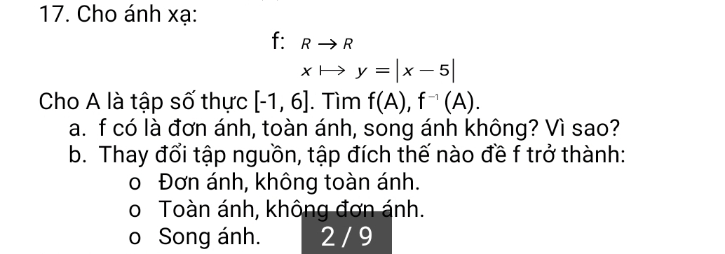 Cho ánh xạ:
f: Rto R
xto y=|x-5|
Cho A là tập số thực [-1,6]. Tìm f(A), f^(-1)(A). 
a. f có là đơn ánh, toàn ánh, song ánh không? Vì sao?
b. Thay đổi tập nguồn, tập đích thế nào đề f trở thành:
o Đơn ánh, không toàn ánh.
o Toàn ánh, không đơn ánh.
o Song ánh. 2 / 9