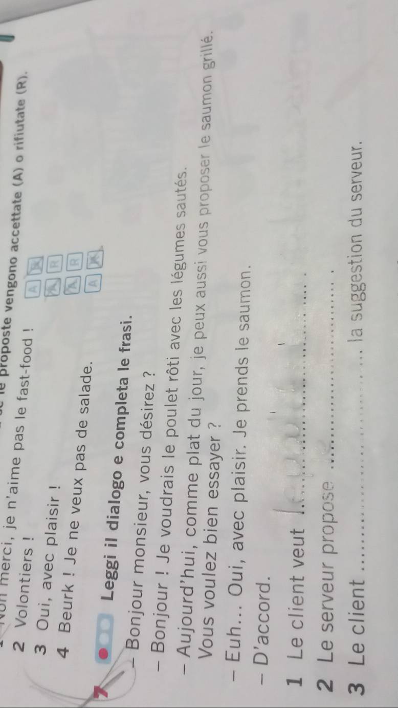 proposte vengono accettate (A) o rifiutate (R). 
ul merci, je n'aime pas le fast-food ! A
2 Volontiers ! R 
3 Oui, avec plaisir ! A R 
4 Beurk ! Je ne veux pas de salade. 
A 
a 
Leggi il dialogo e completa le frasi. 
Bonjour monsieur, vous désirez ? 
- Bonjour ! Je voudrais le poulet rôti avec les légumes sautés. 
- Aujourd'hui, comme plat du jour, je peux aussi vous proposer le saumon grillé. 
Vous voulez bien essayer ? 
- Euh... Oui, avec plaisir. Je prends le saumon. 
- D'accord. 
1 Le client veut_ 
2 Le serveur propose_ 
3 Le client _la suggestion du serveur.