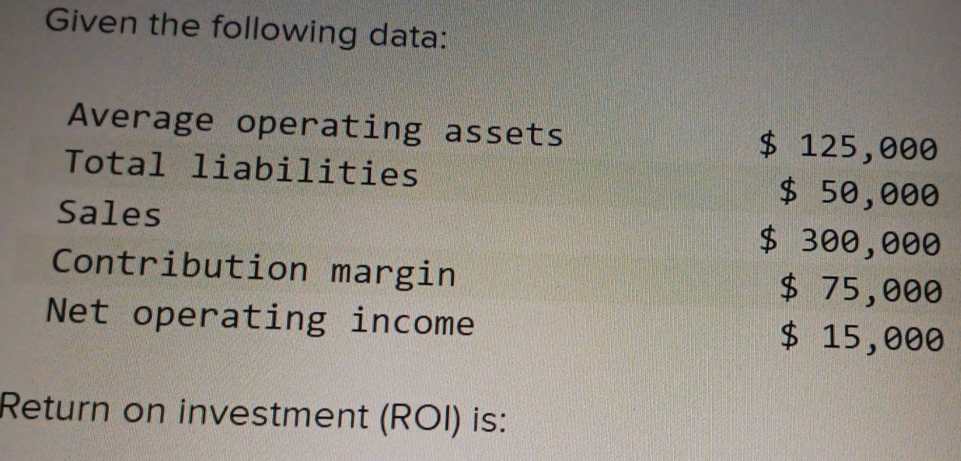 Given the following data: 
Average operating assets
$ 125,000
Total liabilities
$ 50,000
Sales
$ 300,000
Contribution margin
$ 75,000
Net operating income
$ 15,000
Return on investment (ROI) is: