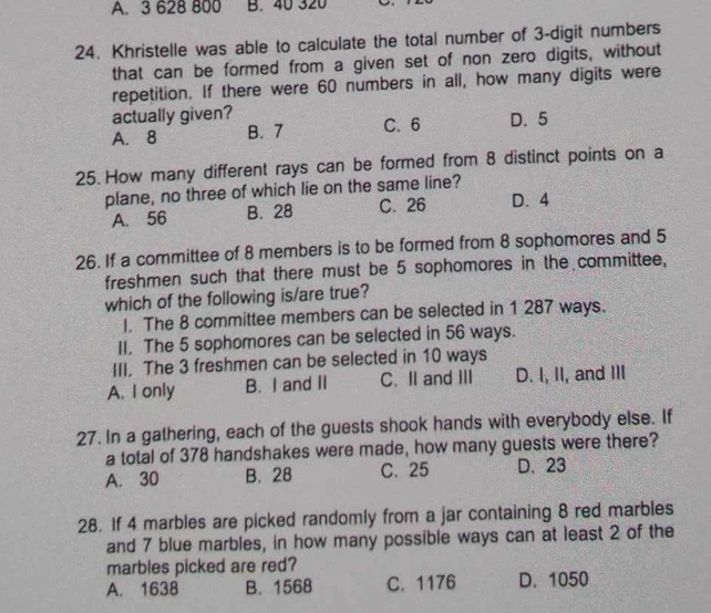 3 628 800 B. 40 320
24. Khristelle was able to calculate the total number of 3 -digit numbers
that can be formed from a given set of non zero digits, without
repetition. If there were 60 numbers in all, how many digits were
actually given?
A. 8 B. 7 C. 6 D. 5
25. How many different rays can be formed from 8 distinct points on a
plane, no three of which lie on the same line?
A. 56 B. 28 C. 26 D. 4
26. If a committee of 8 members is to be formed from 8 sophomores and 5
freshmen such that there must be 5 sophomores in the committee,
which of the following is/are true?
I. The 8 committee members can be selected in 1 287 ways.
II. The 5 sophomores can be selected in 56 ways.
III. The 3 freshmen can be selected in 10 ways
A. I only B. I and II C. II and III D. I, II, and III
27. In a gathering, each of the guests shook hands with everybody else. If
a total of 378 handshakes were made, how many guests were there?
A. 30 B. 28 C. 25 D. 23
28. If 4 marbles are picked randomly from a jar containing 8 red marbles
and 7 blue marbles, in how many possible ways can at least 2 of the
marbles picked are red?
A. 1638 B. 1568 C. 1176 D. 1050