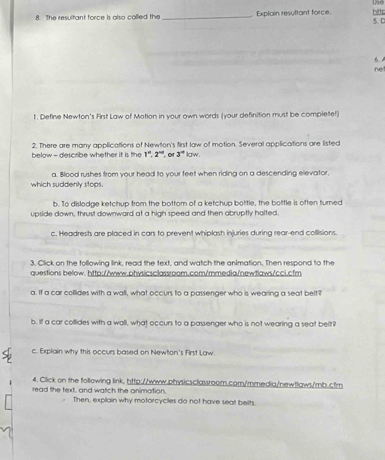 Use
8. The resultant force is also called the _Explain resultant force. htts
5. D
6. 
net
1. Define Newton's First Law of Motion in your own words (your definition must be complete!)
2. There are many applications of Newton's first law of motion. Several applications are listed
below - describe whether it is the 1^(nl), 2^(nd) , or 3^(rd) law.
a. Blood rushes from your head to your feet when riding on a descending elevator,
which suddenly stops.
b. To dislodge ketchup from the bottom of a ketchup bottle, the bottle is often turned
upside down, thrust downward at a high speed and then abruptly halted.
c. Headrests are placed in cars to prevent whiplash injuries during rear-end collisions.
3. Click on the following link, read the text, and watch the animation. Then respond to the
questions below. http://www.physicsclassroom.com/mmedia/newtlaws/cci.cfm
a. If a car collides with a wall, what occurs to a passenger who is wearing a seat belt?
b. If a car collides with a wall, what occurs to a passenger who is not wearing a seat belt?
c. Explain why this occurs based on Newton's First Law.
4. Click on the following link, http://www.physicsclassroom.com/mmedia/newtlaws/mb.cfm
read the text, and watch the animation.
Then, explain why motorcycles do not have seat belts.