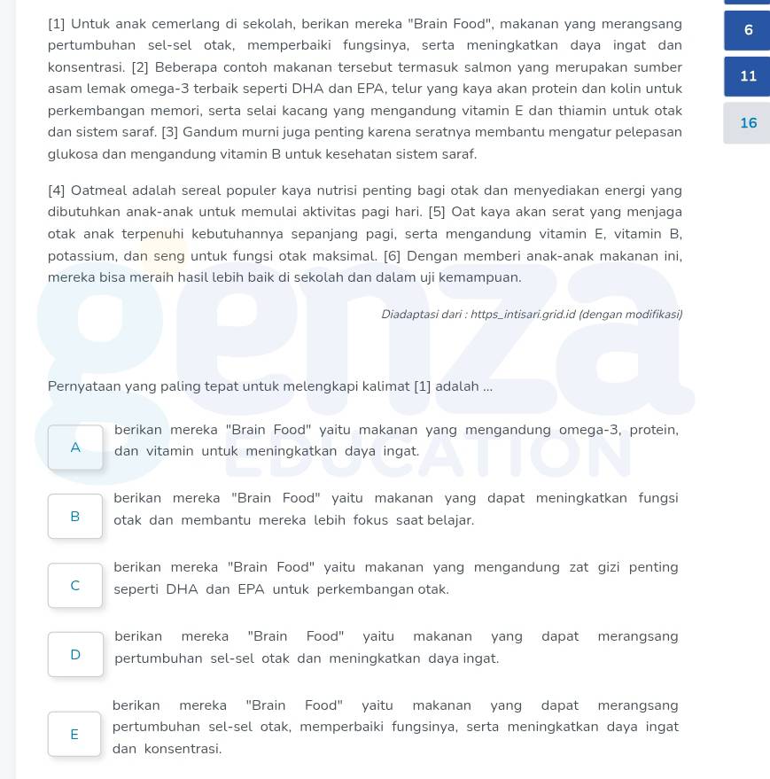 [1] Untuk anak cemerlang di sekolah, berikan mereka "Brain Food", makanan yang merangsang 6
pertumbuhan sel-sel otak, memperbaiki fungsinya, serta meningkatkan daya ingat dan
konsentrasi. [2] Beberapa contoh makanan tersebut termasuk salmon yang merupakan sumber 11
asam lemak omega-3 terbaik seperti DHA dan EPA, telur yang kaya akan protein dan kolin untuk
perkembangan memori, serta selai kacang yang mengandung vitamin E dan thiamin untuk otak
16
dan sistem saraf. [3] Gandum murni juga penting karena seratnya membantu mengatur pelepasan
glukosa dan mengandung vitamin B untuk kesehatan sistem saraf.
[4] Oatmeal adalah sereal populer kaya nutrisi penting bagi otak dan menyediakan energi yang
dibutuhkan anak-anak untuk memulai aktivitas pagi hari. [5] Oat kaya akan serat yang menjaga
otak anak terpenuhi kebutuhannya sepanjang pagi, serta mengandung vitamin E, vitamin B,
potassium, dan seng untuk fungsi otak maksimal. [6] Dengan memberi anak-anak makanan ini,
mereka bisa meraih hasil lebih baik di sekolah dan dalam uji kemampuan.
Diadaptasi dari : https_intisari.grid.id (dengan modifikasi)
Pernyataan yang paling tepat untuk melengkapi kalimat [1] adalah ...
berikan mereka "Brain Food" yaitu makanan yang mengandung omega-3, protein,
A dan vitamin untuk meningkatkan daya ingat.
berikan mereka "Brain Food" yaitu makanan yang dapat meningkatkan fungsi
B otak dan membantu mereka lebih fokus saat belajar.
berikan mereka "Brain Food" yaitu makanan yang mengandung zat gizi penting
C seperti DHA dan EPA untuk perkembangan otak.
berikan mereka "Brain Food" yaitu makanan yang dapat merangsan
D pertumbuhan sel-sel otak dan meningkatkan daya ingat.
berikan mereka "Brain Food" yaitu makanan yang dapat merangsang
E pertumbuhan sel-sel otak, memperbaiki fungsinya, serta meningkatkan daya ingat
dan konsentrasi.