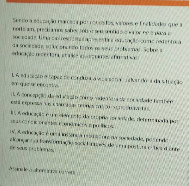 Sendo a educação marcada por conceitos, valores e finalidades que a
norteiam, precisamos saber sobre seu sentido e valor nα e pará a
sociedade. Uma das respostas apresenta a educação como redentora
da sociedade, solucionando todos os seus problemas. Sobre a
educação redentora, analise as seguintes afirmativas:
l. A educação é capaz de conduzir a vida social, salvando-a da situação
em que se encontra.
II. A concepção da educação como redentora da sociedade também
está expressa nas chamadas teorias crítico-reprodutivistas.
III. A educação é um elemento da própria sociedade, determinada por
seus condicionantes econômicos e políticos.
IV. A educação é uma instância mediadora na sociedade, podendo
alcançar sua transformação social através de uma postura crítica diante
de seus problemas.
Assinale a alternativa correta: