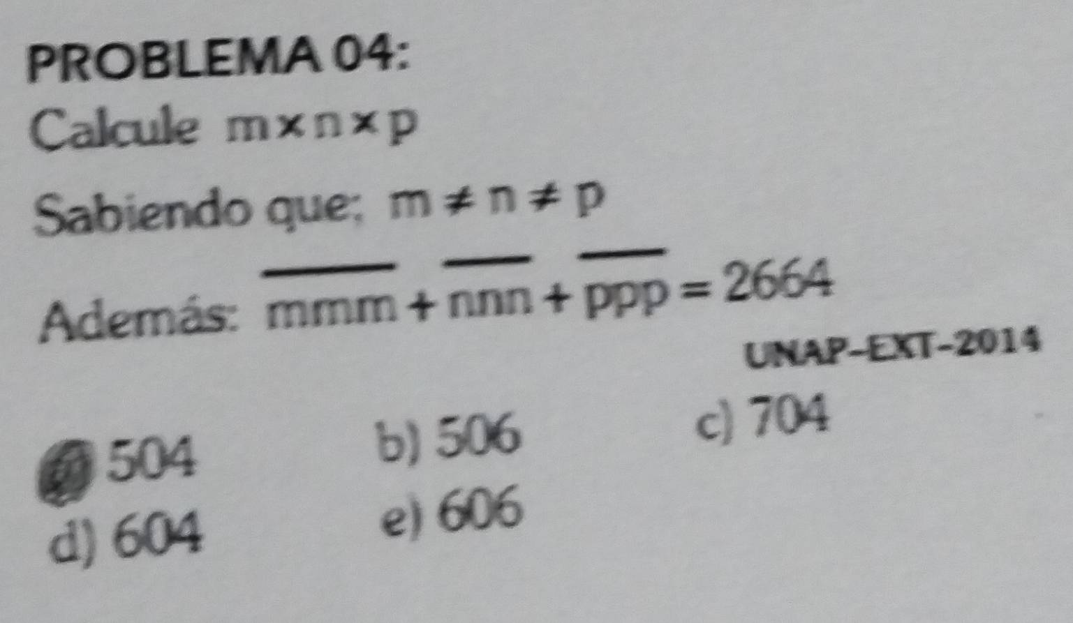 PROBLEMA 04:
Calcule m* n* p
Sabiendo que; m!= n!= p
Además: overline mmm+overline nnn+overline ppp=2664
UNAP-EXT-2014
6 504
b) 506 c) 704
d) 604
e) 606