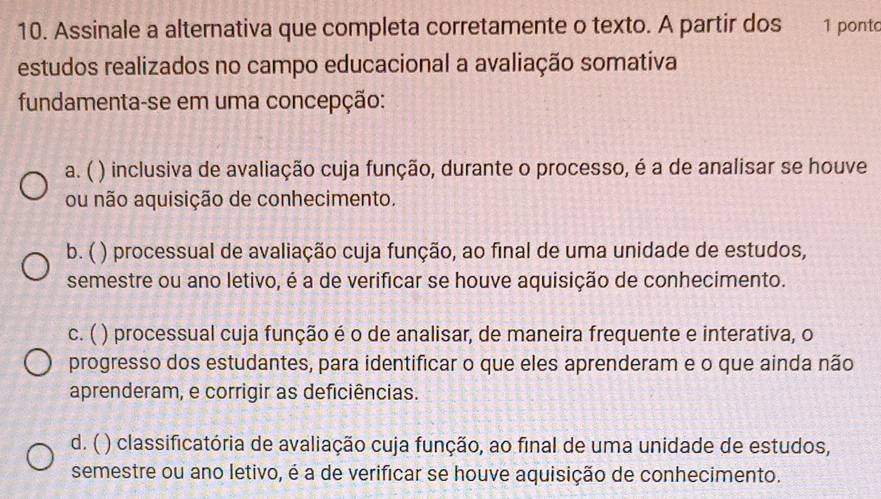 Assinale a alternativa que completa corretamente o texto. A partir dos 1 ponto
estudos realizados no campo educacional a avaliação somativa
fundamenta-se em uma concepção:
a. ( ( ) inclusiva de avaliação cuja função, durante o processo, é a de analisar se houve
ou não aquisição de conhecimento.
b. ( ) processual de avaliação cuja função, ao final de uma unidade de estudos,
semestre ou ano letivo, é a de verificar se houve aquisição de conhecimento.
c. ( ) processual cuja função é o de analisar, de maneira frequente e interativa, o
progresso dos estudantes, para identificar o que eles aprenderam e o que ainda não
aprenderam, e corrigir as deficiências.
d. ( () classificatória de avaliação cuja função, ao final de uma unidade de estudos,
semestre ou ano letivo, é a de verificar se houve aquisição de conhecimento.