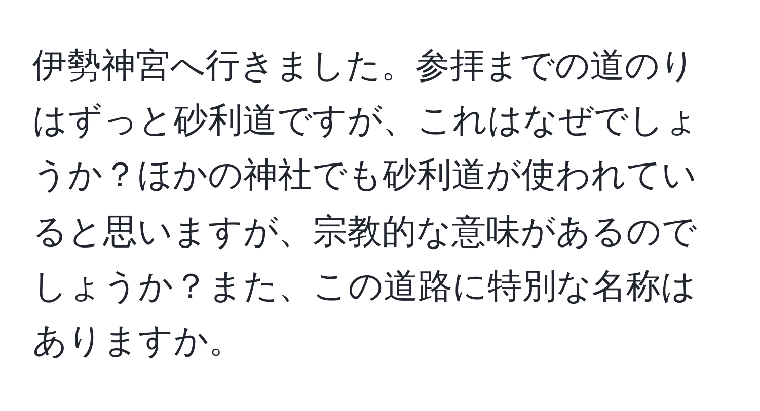 伊勢神宮へ行きました。参拝までの道のりはずっと砂利道ですが、これはなぜでしょうか？ほかの神社でも砂利道が使われていると思いますが、宗教的な意味があるのでしょうか？また、この道路に特別な名称はありますか。