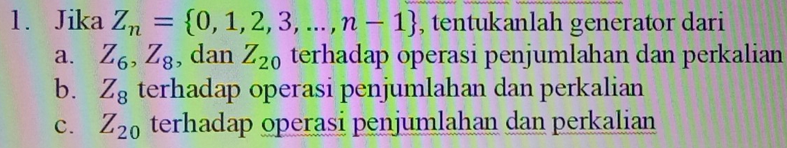 Jika Z_n= 0,1,2,3,...,n-1 , tentukanlah generator dari
a. Z_6, Z_8 , dan Z_20 terhadap operasi penjumlahan dan perkalian
b. Z_8 terhadap operasi penjumlahan dan perkalian
C. Z_20 terhadap operasi penjumlahan dan perkalian