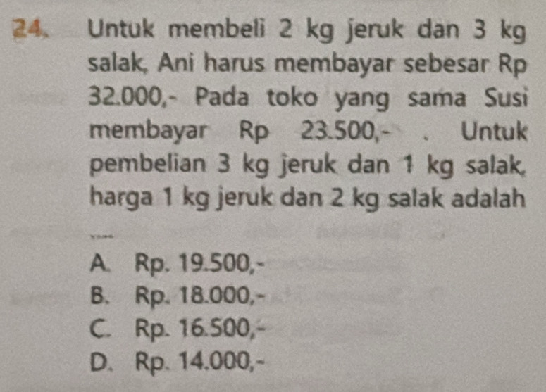 Untuk membeli 2 kg jeruk dan 3 kg
salak, Ani harus membayar sebesar Rp
32.000,- Pada toko yang sama Susi
membayar Rp 23.500,- . Untuk
pembelian 3 kg jeruk dan 1 kg salak,
harga 1 kg jeruk dan 2 kg salak adalah
A. Rp. 19.500,-
B. Rp. 18.000,-
C. Rp. 16.500,-
D. Rp. 14.000,-