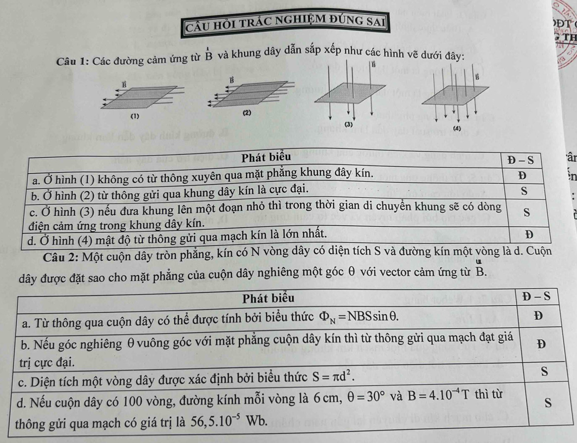 câU HỜI TRÁC NGHIỆM ĐÚNG SAi )ĐT
TH
Câu 1: Các đường cảm ứng từ hat B Bendarray và khung dây dẫn sắp xếp như các hình vẽ dưới đây:
a
B
:
(2)
Phát biểu âr
D - S
a. Ở hình (1) không có từ thông xuyên qua mặt phẳng khung đây kín. D àn
b. Ở hình (2) từ thông gửi qua khung dây kín là cực đại.
s
c. Ở hình (3) nếu đưa khung lên một đoạn nhỏ thì trong thời gian di chuyển khung sẽ có dòng s
điện cảm ứng trong khung dây kín.
d. Ở hình (4) mật độ từ thông gửi qua mạch kín là lớn nhất.
D
Câu 2: Một cuộn dây tròn phẳng, kín có N vòng dây có diện tích S và đường kín một vòng là d. Cuộn
đây được đặt sao cho mặt phẳng của cuộn dây nghiêng một góc θ với vector cảm ứng từ B.