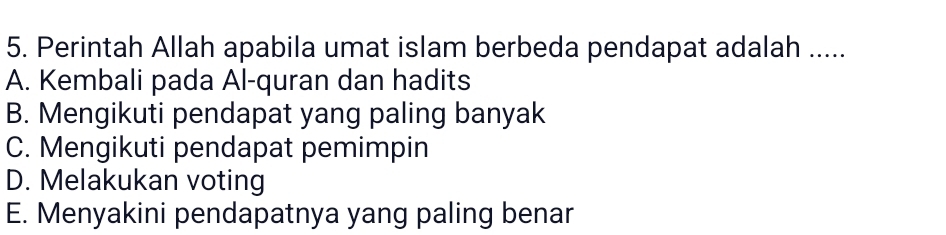 Perintah Allah apabila umat islam berbeda pendapat adalah .....
A. Kembali pada Al-quran dan hadits
B. Mengikuti pendapat yang paling banyak
C. Mengikuti pendapat pemimpin
D. Melakukan voting
E. Menyakini pendapatnya yang paling benar