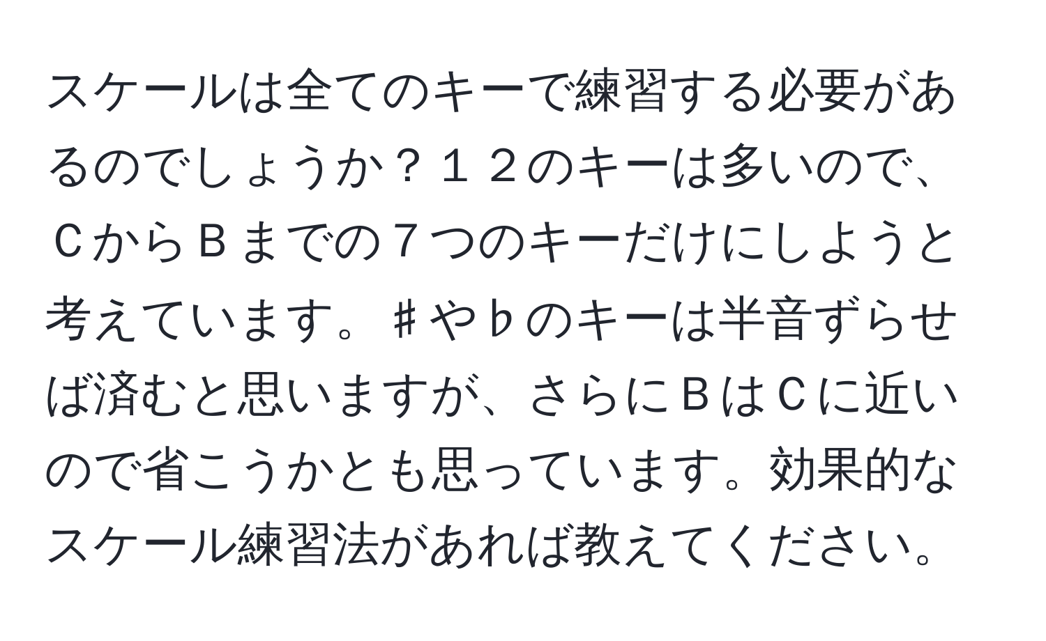 スケールは全てのキーで練習する必要があるのでしょうか？１２のキーは多いので、ＣからＢまでの７つのキーだけにしようと考えています。♯や♭のキーは半音ずらせば済むと思いますが、さらにＢはＣに近いので省こうかとも思っています。効果的なスケール練習法があれば教えてください。