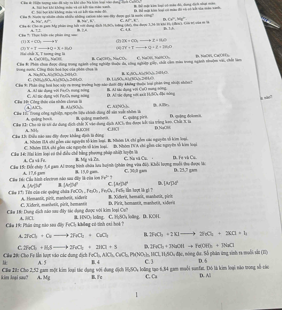Cầu 4: Hiện tượng nào đã xảy ra khi cho Na kim loại vào dung dịch CuSO₄?
A. Sùi bọt khí không màu và có kết tủa màu xanh. B. Bể mặt kim loại có màu đỏ, dung dịch nhạt màu.
C. Sùi bọt khi không màu và có kết tủa màu đô. D. Bề mặt kim loại có màu đó và có kết tủa màu xanh.
Câu 5: Nước tự nhiên chứa nhiều những cation nào sau đây được gọi là nước cứng?
A. Na^+,Al^(3+). B. Na^+,K^+. C. AP^+,K^+. D. Ca^(2+),Mg^(2+).
Câu 6: Cho m gam Mg phản ứng hết với dung dịch H_2SO_4 loāng C. 4,8. , thu được 3,36 lit khí H: (dktc). Giá trị của m là
(du)
A. 7,2. B. 2,4.
D. 3,6.
Câu 7:T hực hiện các phản ứng sau:
(1) X+CO_2to Y (2) 2X+CO_2to Z+H_2O
(3) Y+Tto Q+X+H_2O (4) 2Y+Tto Q+Z+2H_2O
Hai chất X7 tương ứng là
A. Ca(OH)_2, ,NaOH. B. Ca(OH)_2,Na_2CO_3. C. NaOH,NaHCO_3- D. NaOH, Ca(OH)₂.
Câu 8: Phèn chua được dùng trong ngành công nghiệp thuộc da, công nghiệp giấy, chất cầm màu trong ngành nhuộm vài, chất làm
trong nước. Công thức hoá học của phèn chua là
A. Na_2SO_4Al_2(SO_4)_3.24H_2O.
B. K_2SO_4.Al_2(SO_4)_3.24H_2O.
C. (NH_4)_2SO_4.Al_2(SO_4)_3.24H_2O. D. Li_2SO_4.Al_2(SO_4)_3.24H_2O.
Câu 9: Phản ứng hoá học xảy ra trong trường hợp nào dưới đây không thuộc loại phản ứng nhiệt nhôm?
A. Al tác dụng với Fe_2O_3 n nóng B. Al tác dụng với CuO nung nóng.
C. Al tác dụng với Fe_3O_4 nung nóng D. Al tác dụng với axit H_2SO_4 đặc nóng
it nảo?
Câu 10: Công thức của nhôm clorua là
A. AlCl_3. B. Al_2(SO_4)_3. C. Al(NO_3)_3. D. AlBr3.
Câu 11: Trong công nghiệp, nguyên liệu chính dùng để sản xuất nhôm là
A. quặng boxit. B. quặng manhetit. C. quặng pirit. D. quặng đolomit.
Câu 12: Cho từ từ tới dư dung dịch chất X vào dung dịch AlCl_3 4 thu được kết tủa trắng keo. Chất X là
A. NH_3 B.KOH C.HCl D.NaOH
Câu 13: Điều nào sau đây được khẳng định là đúng
A. Nhóm IIA chi gồm các nguyên tố kim loại. B, Nhóm IA chi gồm các nguyên tố kim loại.
C. Nhóm IIIA chi gồm các nguyên tố kim loại. D. Nhóm IVA chỉ gồm các nguyên tố kim loại
Câu 14: Hai kim loại có thể điều chế bằng phương pháp nhiệt luyện là
A. Ca và Fe. B. Mg và Zn. C. Na và Cu. D. Fe và Cu.
Câu 15: Đốt cháy 5,4 gam Al trong bình chứa lưu huỳnh (phản ứng vừa đủ). Khổi lượng muối thu được là:
A. 17,6 gam B. 15,0 gam. C. 30,0 gam D. 25,7 gam
Câu 16: Cấu hình electron nào sau đây là của ion Fe^(2+) ?
A. [Ar]3d^6 B. [Ar]3d^5 C. [Ar]3d^4 D. [Ar]3d^3
Câu 17: Tên của các quặng chứa FeCO_3,Fe_2O_3,Fe_3O_4,FeS_2 lần lượt là gì ?
A. Hemantit, pirit, manhetit, xiđerit B. Xiderit, hematit, manhetit, pirit
C. Xiderit, manhetit, pirit, hemantit D. Pirit, hemantit, manhetit, xiđerit
Câu 18: Dung dịch nào sau đây tác dụng được với kim loại Cu?
A. HCl. B. HNO_3 loãng. C. H_2SO_4 loãng. D. KOH.
Câu 19: Phản ứng nào sau đây FeCl_3 không có tính oxi hoá ?
A. 2FeCl_3+Cuto 2FeCl_2+CuCl_2 B. 2FeCl_3+2KIto 2FeCl_2+2KCl+I_2
C. 2FeCl_3+H_2Sto 2FeCl_2+2HCl+S D. 2FeCl_3+3NaOHto Fe(OH)_3+3NaCl
Câu 20: Cho Fe lần lượt vào các dung dịch FeCl_3,AlCl_3,CuCl_2,Pb(NO_3)_2,HCl,H_2SO_4dac :, nóng dư. Số phản ứng sinh ra muối sắt (II)
là: A. 5 B. 4 C. 3 D. 6
Câu 21: Cho 2,52 gam một kim loại tác dụng với dung dịch H_2SO_4 loãng tạo 6,84 gam muối sunfat. Đó là kim loại nào trong số các
kim loại sau? A. Mg B. Fe C. Ca D. Al
.
