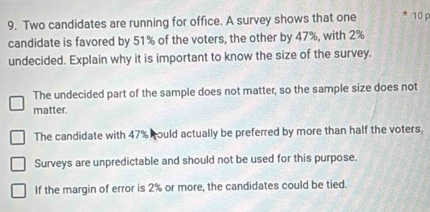 Two candidates are running for office. A survey shows that one * 10 p
candidate is favored by 51% of the voters, the other by 47%, with 2%
undecided. Explain why it is important to know the size of the survey.
The undecided part of the sample does not matter, so the sample size does not
matter.
The candidate with 47% could actually be preferred by more than half the voters.
Surveys are unpredictable and should not be used for this purpose.
If the margin of error is 2% or more, the candidates could be tied.