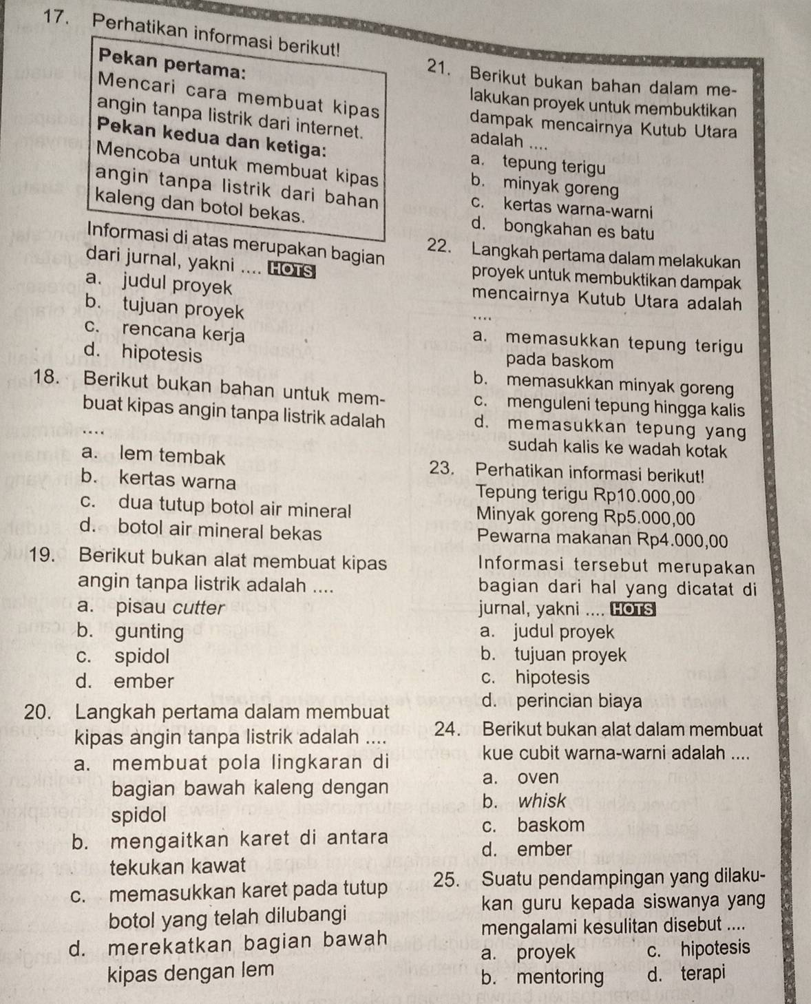 Perhatikan informasi berikut!
Pekan pertama:
21. Berikut bukan bahan dalam me-
Mencari cara membuat kipas
lakukan proyek untuk membuktikan
angin tanpa listrik dari internet. adalah ....
dampak mencairnya Kutub Utara
Pekan kedua dan ketiga: a. tepung terigu
Mencoba untuk membuat kipas b. minyak goreng
angin tanpa listrik dari bahan c. kertas warna-warni
kaleng dan botol bekas. d. bongkahan es batu
Informasi di atas merupakan bagian
22. Langkah pertama dalam melakukan
dari jurnal, yakni .... Hots proyek untuk membuktikan dampak
a. judul proyek mencairnya Kutub Utara adalah
b. tujuan proyek
_
c. rencana kerja
a. memasukkan tepung terigu
d. hipotesis
pada baskom
b. memasukkan minyak goreng
18. Berikut bukan bahan untuk mem- c. menguleni tepung hingga kalis
buat kipas angin tanpa listrik adalah d. memasukkan tepung yang
..
sudah kalis ke wadah kotak
a. lem tembak 23. Perhatikan informasi berikut!
b. kertas warna Tepung terigu Rp10.000,00
c. dua tutup botol air mineral Minyak goreng Rp5.000,00
d. botol air mineral bekas Pewarna makanan Rp4.000,00
19. Berikut bukan alat membuat kipas Informasi tersebut merupakan
angin tanpa listrik adalah .... bagian dari hal yang dicatat di
a. pisau cutter jurnal, yakni .... HOTS
b. gunting a. judul proyek
c. spidol b. tujuan proyek
d. ember c. hipotesis
20. Langkah pertama dalam membuat
d. perincian biaya
kipas angin tanpa listrik adalah .... 24. Berikut bukan alat dalam membuat
a. membuat pola lingkaran di
kue cubit warna-warni adalah ....
bagian bawah kaleng dengan
a. oven
b. whisk
spidol
c. baskom
b. mengaitkan karet di antara
d. ember
tekukan kawat
c. memasukkan karet pada tutup 25. Suatu pendampingan yang dilaku-
botol yang telah dilubangi
kan guru kepada siswanya yang
mengalami kesulitan disebut ....
d. merekatkan bagian bawah
a. proyek c. hipotesis
kipas dengan lem b. mentoring d. terapi