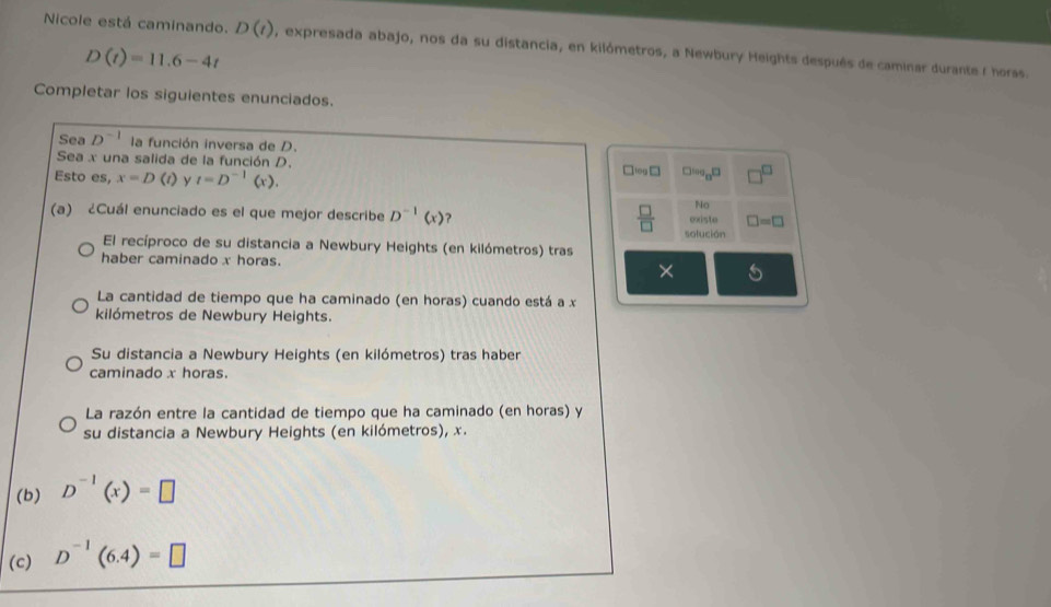 Nicole está caminando. D(t) , expresada abajo, nos da su distancia, en kilómetros, a Newbury Heights después de caminar durante 1 horss.
D(t)=11.6-4t
Completar los siguientes enunciados.
Sea D^(-1) la función inversa de D.
Sea x una salida de la función D. □ log □ □ log _8□
Esto es, x=D(t) y t=D^(-1)(x). 
No
(a) ¿Cuál enunciado es el que mejor describe D^(-1)(x) ?
oxiste □ =□
 □ /□   solución
El recíproco de su distancia a Newbury Heights (en kilómetros) tras
haber caminado x horas. ×
La cantidad de tiempo que ha caminado (en horas) cuando está a x
kilómetros de Newbury Heights.
Su distancia a Newbury Heights (en kilómetros) tras haber
caminado x horas.
La razón entre la cantidad de tiempo que ha caminado (en horas) y
su distancia a Newbury Heights (en kilómetros), x.
(b) D^(-1)(x)=□
(c) D^(-1)(6.4)=□