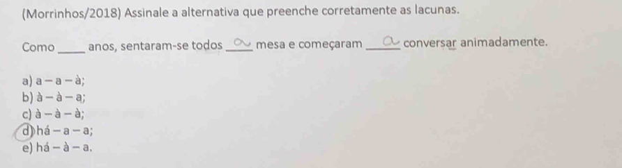 (Morrinhos/2018) Assinale a alternativa que preenche corretamente as lacunas.
Como _anos, sentaram-se todos _mesa e começaram _conversar animadamente.
a) a -a-a
b) à - à - a;
c) à widehat B - à;
d) há - a - a;
e) há - à - a.