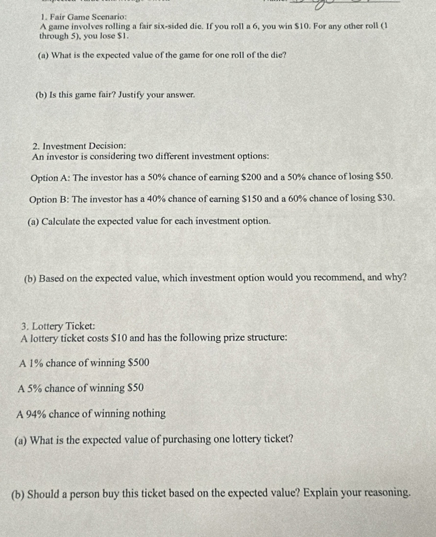 Fair Game Scenario: 
A game involves rolling a fair six-sided die. If you roll a 6, you win $10. For any other roll (1
through 5), you lose $1. 
(a) What is the expected value of the game for one roll of the die? 
(b) Is this game fair? Justify your answer. 
2. Investment Decision: 
An investor is considering two different investment options: 
Option A: The investor has a 50% chance of earning $200 and a 50% chance of losing $50. 
Option B: The investor has a 40% chance of earning $150 and a 60% chance of losing $30. 
(a) Calculate the expected value for each investment option. 
(b) Based on the expected value, which investment option would you recommend, and why? 
3. Lottery Ticket: 
A lottery ticket costs $10 and has the following prize structure: 
A 1% chance of winning $500
A 5% chance of winning $50
A 94% chance of winning nothing 
(a) What is the expected value of purchasing one lottery ticket? 
(b) Should a person buy this ticket based on the expected value? Explain your reasoning.