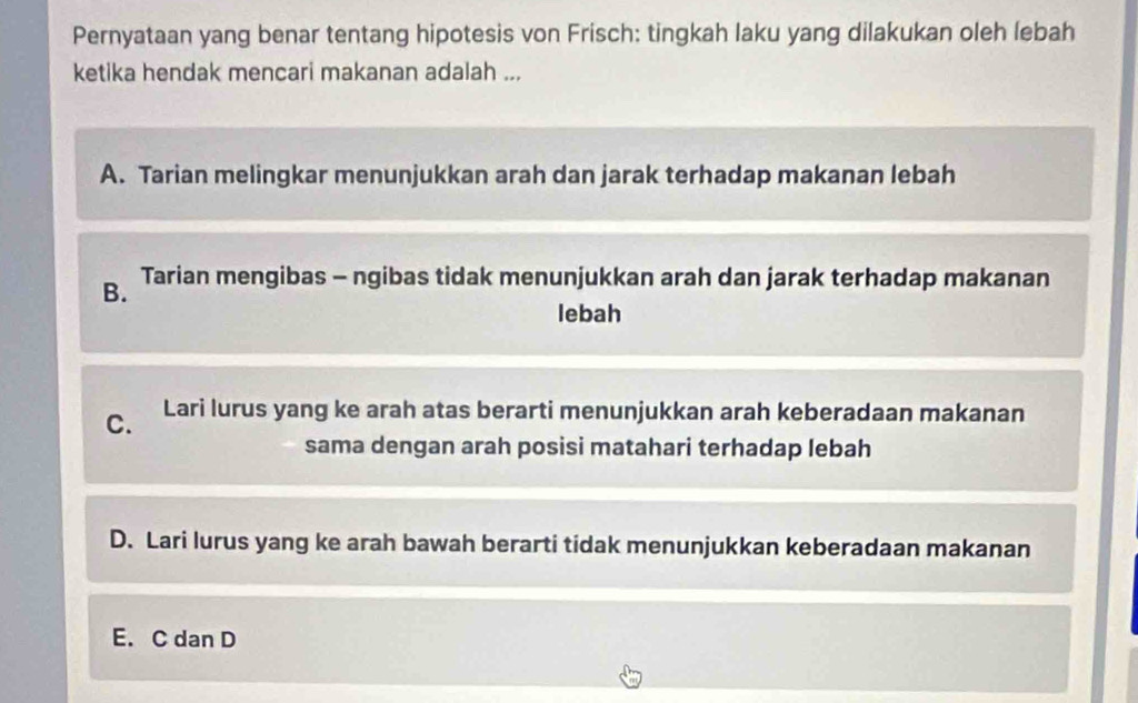 Pernyataan yang benar tentang hipotesis von Frisch: tingkah laku yang dilakukan oleh lebah
ketika hendak mencari makanan adalah ...
A. Tarian melingkar menunjukkan arah dan jarak terhadap makanan lebah
B. Tarian mengibas - ngibas tidak menunjukkan arah dan jarak terhadap makanan
lebah
C. Lari lurus yang ke arah atas berarti menunjukkan arah keberadaan makanan
sama dengan arah posisi matahari terhadap lebah
D. Lari lurus yang ke arah bawah berarti tidak menunjukkan keberadaan makanan
E. C dan D