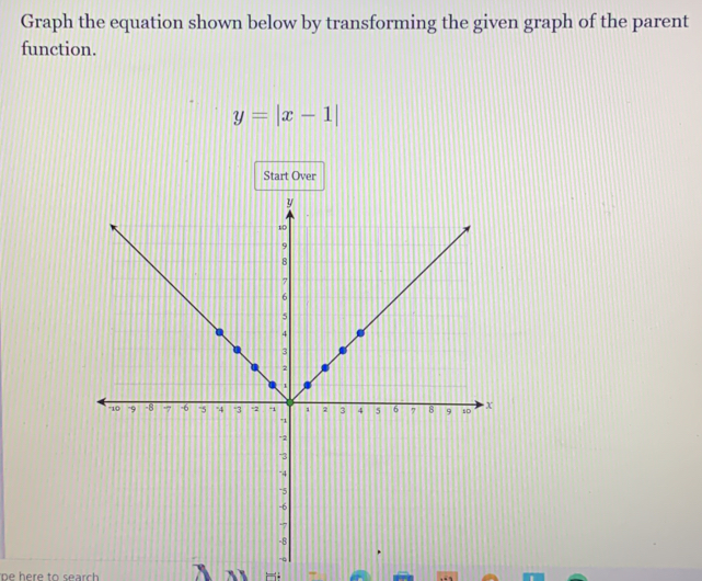 Graph the equation shown below by transforming the given graph of the parent 
function.
y=|x-1|
Start Over 
be here to search