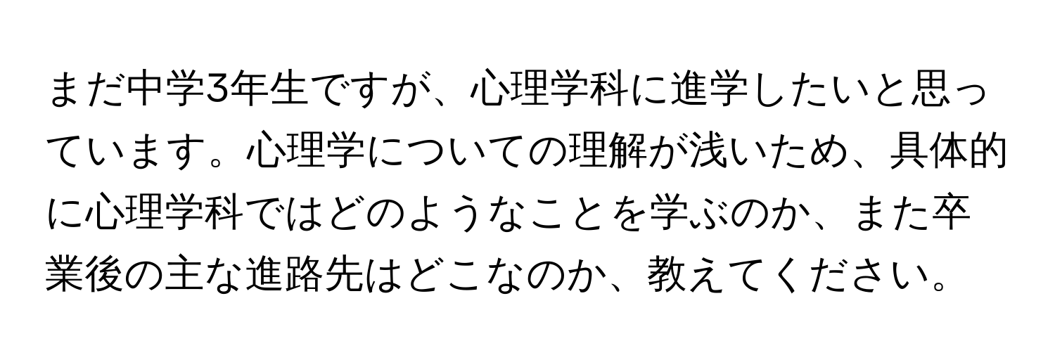 まだ中学3年生ですが、心理学科に進学したいと思っています。心理学についての理解が浅いため、具体的に心理学科ではどのようなことを学ぶのか、また卒業後の主な進路先はどこなのか、教えてください。