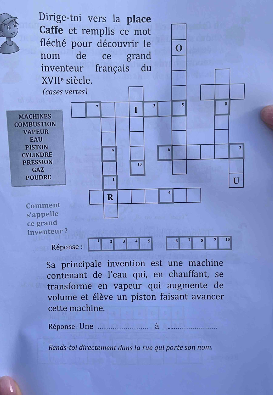 Dirige 
Caffe 
fléch 
nom 
inven 
XVII° 
(cases 
MACHINES 
COMBUSTION 
VAPEUR 
EAU 
PISTON 
CYLINDRE 
PRESSION 
GAZ 
POUDRE 
Comment 
s’appelle 
ce grand 
inventeur ?
1 2 3 4 5 6 7 8 9 10
Réponse : 
Sa principale invention est une machine 
contenant de l'eau qui, en chauffant, se 
transforme en vapeur qui augmente de 
volume et élève un piston faisant avancer 
cette machine. 
Rééponse : Une _à_ 
Rends-toi directement dans la rue qui porte son nom.