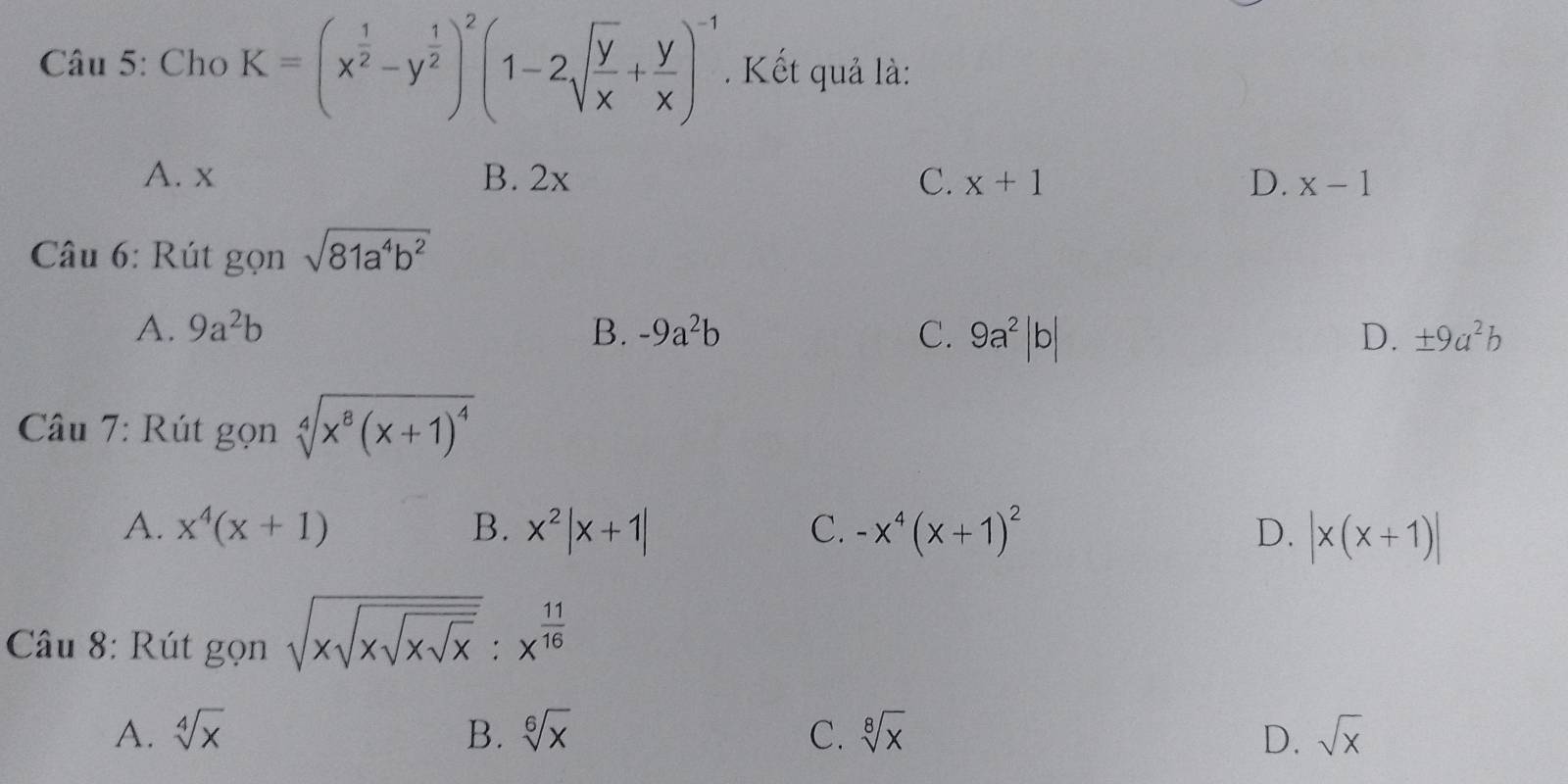 Cho K=(x^(frac 1)2-y^(frac 1)2)^2(1-2sqrt(frac y)x+ y/x )^-1. Kết quả là:
A. x B. 2x C. x+1 D. x-1
Câu 6: Rút gọn sqrt(81a^4b^2)
A. 9a^2b B. -9a^2b C. 9a^2|b| D. ± 9a^2b
Câu 7: Rút gọn sqrt[4](x^8(x+1)^4)
A. x^4(x+1) B. x^2|x+1| C. -x^4(x+1)^2 D. |x(x+1)|
Câu 8: Rút gọn sqrt(xsqrt xsqrt xsqrt x):x^(frac 11)16
A. sqrt[4](x) B. sqrt[6](x) C. sqrt[8](x) D. sqrt(x)