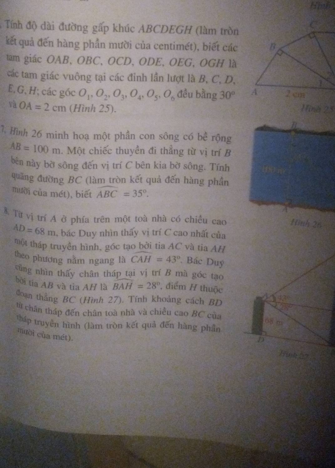 Himb 
Tính độ dài đường gấp khúc ABCDEGH (làm tròn 
kết quả đến hàng phần mười của centimét), biết các 
tam giác OAB, OBC, OCD, ODE, OEG, OGH là 
các tam giác vuông tại các đỉnh lần lượt là B, C, D,
E, G, H; các góc O_1, O_2, O_3, O_4, O_5, O_6 đều bằng 30°
và OA=2cm (Hình 25). Hina 25
B 
1. Hình 26 minh hoạ một phần con sông có bề rộng
AB=100m. Một chiếc thuyền đi thẳng từ vị trí B 
bên này bờ sông đến vị trí C bên kia bờ sông. Tính 
quãng đường BC (làm tròn kết quả đến hàng phần 
mười của mét), biết widehat ABC=35°. 
A 
8. Từ vị trí A ở phía trên một toà nhà có chiều cao 
Hình 26
AD=68m , bác Duy nhìn thấy vị trí C cao nhất của 
một tháp truyền hình, góc tạo bởi tia AC và tia AH 
theo phương nằm ngang là widehat CAH=43°. Bác Duý 
cũng nhìn thấy chân tháp tại vị trí B mà góc tạo 
bởi tia AB và tia AH là widehat BAH=28° , điểm H thuộc 
4 42°
đoạn thẳng BC (Hình 27). Tính khoảng cách BD 
từ chân tháp đến chân toà nhà và chiều cao BC của
68 m
tháp truyền hình (làm tròn kết quả đến hàng phần 
mười của mét). 
D 
Hinh 52