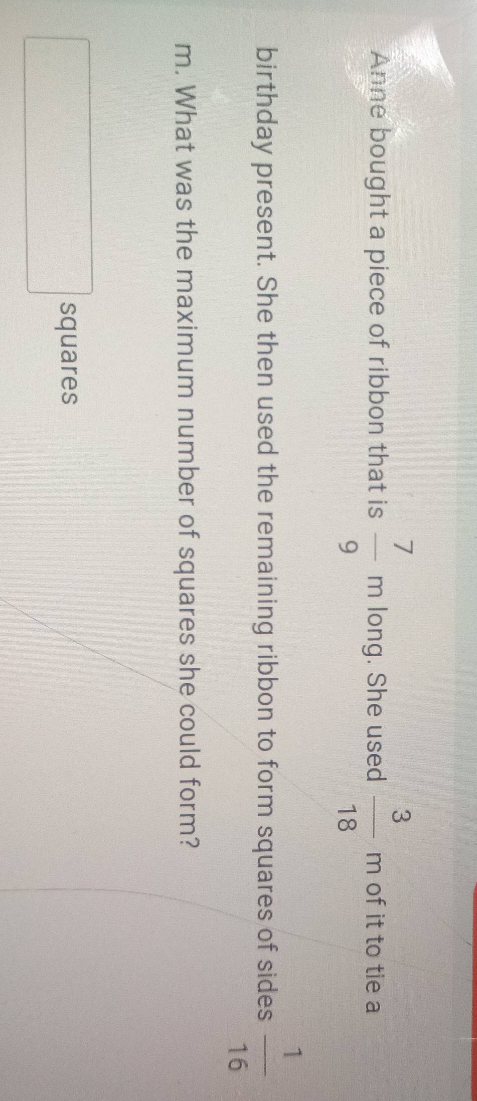 Anne bought a piece of ribbon that is  7/9 m long. She used  3/18 m of it to tie a 
birthday present. She then used the remaining ribbon to form squares of sides  1/16 
m. What was the maximum number of squares she could form? 
□ squares