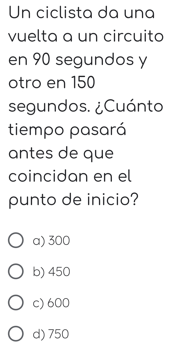 Un ciclista da una
vuelta a un circuito
en 90 segundos y
otro en 150
segundos. ¿Cuánto
tiempo pasará
antes de que
coincidan en el
punto de inicio?
a) 300
b) 450
c) 600
d) 750