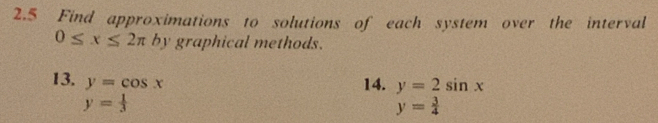 2.5 Find approximations to solutions of each system over the interval
0≤ x≤ 2π by graphical methods. 
13. y=cos x
14. y=2sin x
y= 1/3 
y= 3/4 