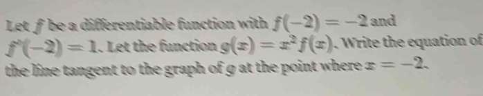 Let f be a differentiable function with f(-2)=-2 and
f'(-2)=1. Let the function g(x)=x^2f(x). Write the equation of 
the line tangent to the graph of g at the point where . x=-2.