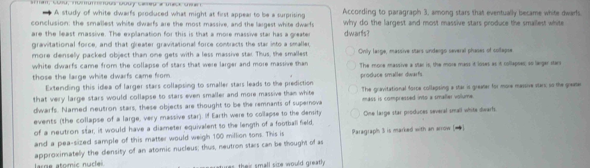 sthan, cold, honurous body caled a Dlack dwar.
A study of white dwarfs produced what might at first appear to be a surprising According to paragraph 3, among stars that eventually became white dwarfs.
conclusion: the smallest white dwarfs are the most massive, and the largest white dwarfs why do the largest and most massive stars produce the smallest white 
are the least massive. The explanation for this is that a more massive star has a greater dwarfs?
gravitational force, and that greater gravitational force contracts the star into a smaller,
more densely packed object than one gets with a less massive star. Thus, the smallest Only large, massive stars undergo several phases of collapse
white dwarfs came from the collapse of stars that were larger and more massive than The more massive a star is, the more mass it loses as it collapses; so larger stars
those the large white dwarfs came from.
produce smaller dwarfs.
Extending this idea of larger stars collapsing to smaller stars leads to the prediction
that very large stars would collapse to stars even smaller and more massive than white The gravitational force collapsing a star is greater for more massive stars; so the greater
dwarfs. Named neutron stars, these objects are thought to be the remnants of supernova mass is compressed into a smaller volume.
events (the collapse of a large, very massive star). If Earth were to collapse to the density
One large star produces several small white dwarfs.
of a neutron star; it would have a diameter equivalent to the length of a football field,
and a pea-sized sample of this matter would weigh 100 million tons. This is Paragraph 3 is marked with an arrow []
approximately the density of an atomic nucleus; thus, neutron stars can be thought of as
large atomic nuclei.
tures, their small size would greatly