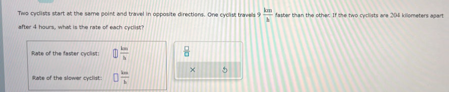 Two cyclists start at the same point and travel in opposite directions. One cyclist travels 9 km/h  faster than the other. If the two cyclists are 204 kilometers apart
after 4 hours, what is the rate of each cyclist?
Rate of the faster cyclist:  km/h 
 □ /□  
Rate of the slower cyclist:  km/h 
× 5