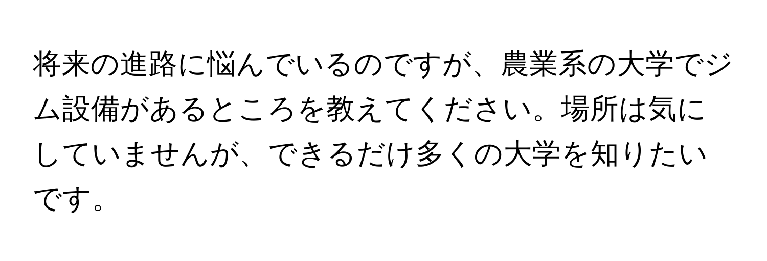 将来の進路に悩んでいるのですが、農業系の大学でジム設備があるところを教えてください。場所は気にしていませんが、できるだけ多くの大学を知りたいです。