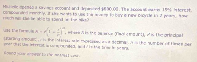 Michelle opened a savings account and deposited $800.00. The account earns 15% interest, 
compounded monthly. If she wants to use the money to buy a new bicycle in 2 years, how 
much will she be able to spend on the bike? 
Use the formula A=P(1+ r/n )^nt , where A is the balance (final amount), P is the principal 
(starting amount), r is the interest rate expressed as a decimal, n is the number of times per
year that the interest is compounded, and t is the time in years. 
Round your answer to the nearest cent.