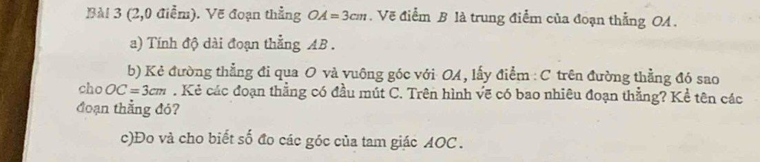 (2,0 điểm). Vẽ đoạn thẳng OA=3cm. Vẽ điểm B là trung điểm của đoạn thẳng OA. 
a) Tính độ dài đoạn thắng AB. 
b) Kẻ đường thẳng đi qua O và vuông góc với OA, lấy điểm : C trên đường thẳng đó sao 
cho OC=3cm. Kẻ các đoạn thẳng có đầu mút C. Trên hình vẽ có bao nhiêu đoạn thẳng? Kể tên các 
đoạn thẳng đó? 
c)Đo và cho biết số đo các góc của tam giác AOC.