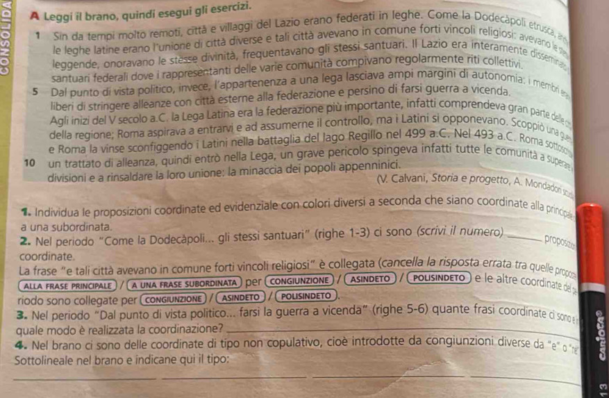 A Leggi il brano, quindi esegui gli esercizi.
1 Sin da tempi molto remoti, cittã e villaggi del Lazio erano federati in leghe. Come la Dodecápoli etrusca, ar
a le leghe latine erano l'unione di città diverse e tali città avevano in comune forti vincoli religiosi: avevano le v
leggende, onoravano le stesse divinità, frequentavano gli stessi santuari. Il Lazio era interamente disseminao
santuari federali dove i rappresentanti delle varie comunità compivano regolarmente riti collettivi,
5 Dal punto di vista político, invece, l'appartenenza a una lega lasciava ampi margini di autonomía: i membri e 
liberi di stringere alleanze con città esterne alla federazione e persino di farsi guerra a vicenda.
Agli inizi del V secolo a.C. la Lega Latina era la federazione più importante, infatti comprendeva gran parte delle o
della regione; Roma aspirava a entrarvi e ad assumerne il controllo, ma ì Latini si opponevano. Scoppió una gue
e Roma la vinse sconfiggendo i Latini nella battaglia del Jago Regillo nel 499 a.C. Nel 493 a.C. Roma sotlos
10 un trattato di alleanza, quindi entrò nella Lega, un grave perícolo spingeva infatti tutte le comunità a supera 
divisioni e a rinsaldare la loro unione: la minaccia dei popoli appenninici.
(V. Calvani, Storia e progetto, A. Mondadon sod
Individua le proposizioni coordinate ed evidenziale con colori diversi a seconda che siano coordinate alla principal
a una subordinata.
2. Nel periodo “Come la Dodecăpoli... gli stessi santuari” (righe 1-3) ci sono (scrivi il numero)_
proposizio
coordinate.
La frase "e tali città avevano in comune forti vincoli religiosi" è collegata (cancella la risposta errata tra quelle propo
alla frase principale) / ( a una frase subordinata) per (congiunzione) / (asindeto) / (polisindeto) e le altre coordinate de p
riodo sono collegate per (congiunzione) / (asindετo)/(polisindeto.
3. Nel periodo“Dal punto di vista politico... farsi la guerra a vicenda” (righe 5-6) quante frasi coordinate ci son 
quale modo è realizzata la coordinazione?_
4. Nel brano ci sono delle coordinate di típo non copulativo, cioè introdotte da congiunzioi diverse da "e" o '
Sottolineale nel brano e indicane qui il tipo:
__
_
a