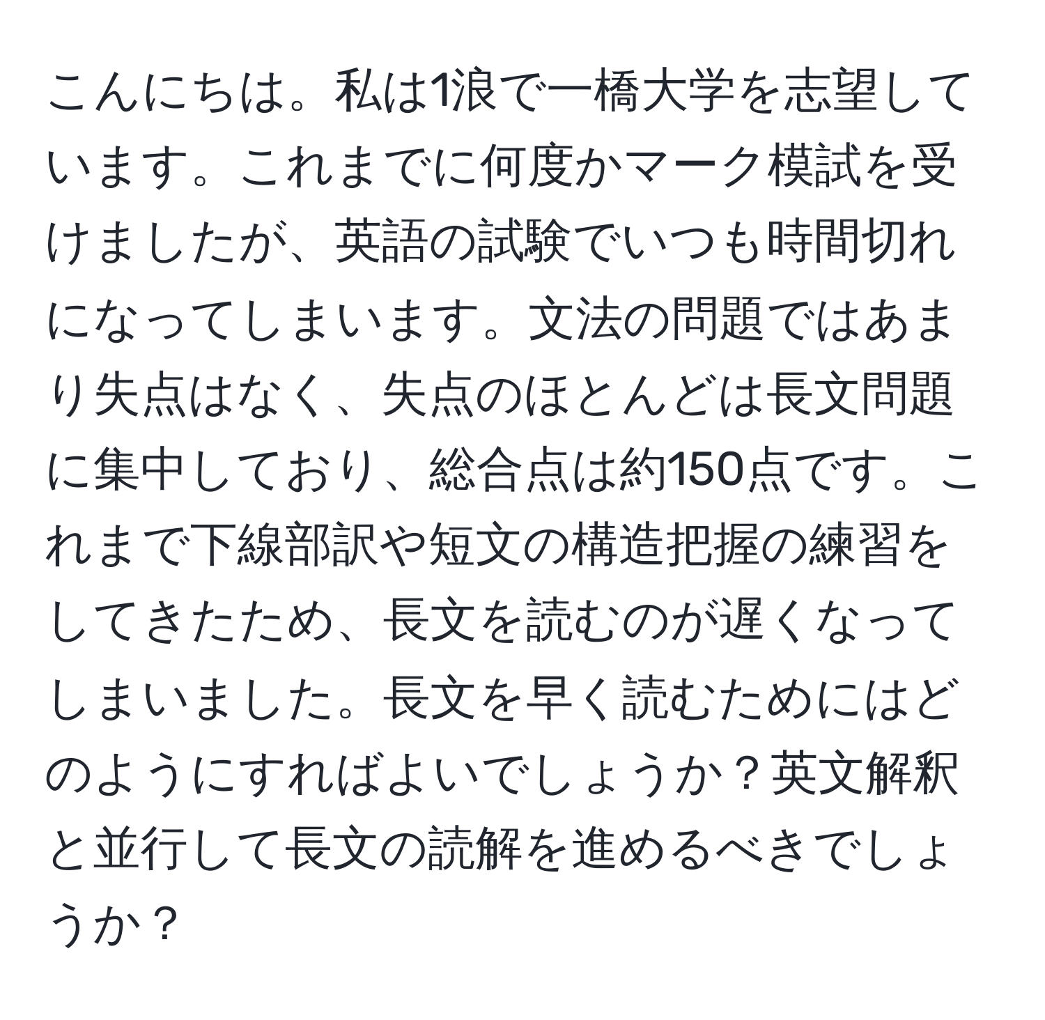 こんにちは。私は1浪で一橋大学を志望しています。これまでに何度かマーク模試を受けましたが、英語の試験でいつも時間切れになってしまいます。文法の問題ではあまり失点はなく、失点のほとんどは長文問題に集中しており、総合点は約150点です。これまで下線部訳や短文の構造把握の練習をしてきたため、長文を読むのが遅くなってしまいました。長文を早く読むためにはどのようにすればよいでしょうか？英文解釈と並行して長文の読解を進めるべきでしょうか？