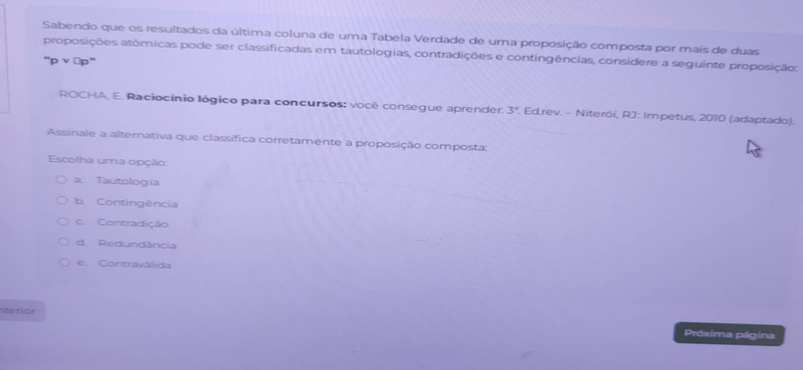 Sabendo que os resultados da última coluna de uma Tabela Verdade de uma proposição composta por mais de duas
proposições atômicas pode ser classificadas em tautologias, contradições e contingências, considere a seguinte proposição:
“p v ∨p”
ROCHA, E. Raciocínio lógico para concursos: vocé consegue aprender. 3°. Ed.rev. - Niterói, RJ: Impetus, 2010 (adaptado).
Assinale a alternativa que classifica corretamente a proposição composta:
Escolha uma opção:
a. Tautologia
b. Contingência
c. Contradição
d. Redundância
e. Contraválida
nterior
Próxima página