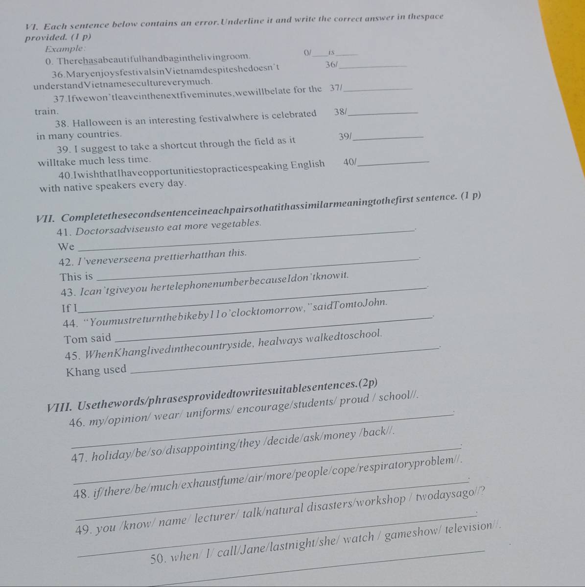 Each sentence below contains an error.Underline it and write the correct answer in thespace 
provided. (1 p) 
Example: 
0. Therehasabeautifulhandbaginthelivingroom. 
o/_ 
_ 
36.MaryenjoysfestivalsinVietnamdespiteshedoesn’t 36/_ 
understandVietnamesecultureverymuch. 
37.Ifwewon’tleaveinthenextfiveminutes,wewillbelate for the 37/_ 
train. 38/_ 
38. Halloween is an interesting festivalwhere is celebrated 
in many countries. 
39. I suggest to take a shortcut through the field as it 39/_ 
willtake much less time. 
40.IwishthatIhaveopportunitiestopracticespeaking English 40/_ 
with native speakers every day. 
VII. Completethesecondsentenceineachpairsothatithassimilarmeaningtothefirst sentence. (1 p) 
41. Doctorsadviseusto eat more vegetables. 
We 
42. I'veneverseena prettierhatthan this. 
This is 
43. Ican`tgiveyou hertelephonenumberbecauseIdon'tknowit. 
If I 
44. “Youmustreturnthebikeby11o’clocktomorrow, ”saidTomtoJohn. 
_. 
Tom said 
45. WhenKhanglivedinthecountryside, healways walkedtoschool. 
. 
Khang used 
_ 
VIII. Usethewords/phrasesprovidedtowritesuitablesentences.(2p) 
46. my/opinion/ wear/ uniforms/ encourage/students/ proud / school//. 
47. holiday/be/so/disappointing/they /decide/ask/money /back//. 
48. if/there/be/much/exhaustfume/air/more/people/cope/respiratoryproblem//. 
_: 
49. you /know/ name/ lecturer/ talk/natural disasters/workshop / twodaysago//? 
_ 
50. when/ I/ call/Jane/lastnight/she/ watch / gameshow/ television//.