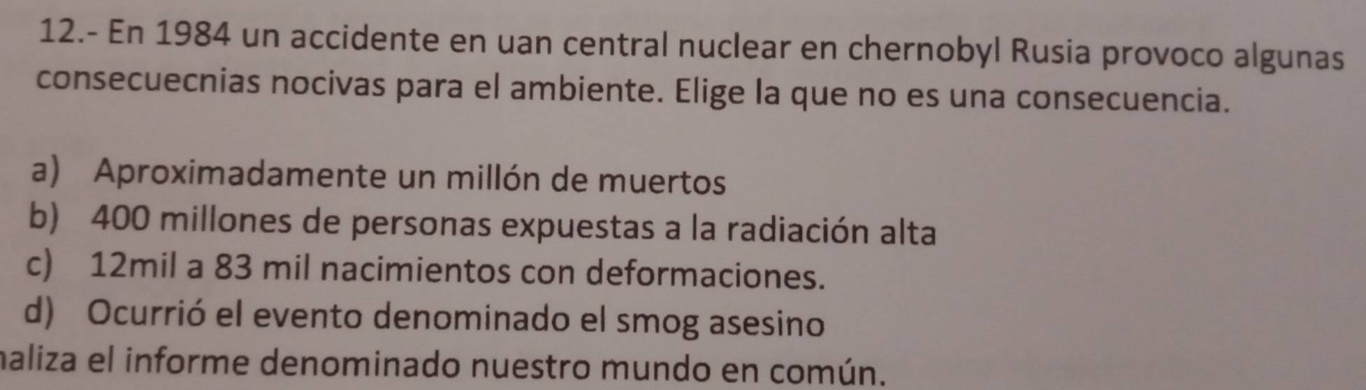 12.- En 1984 un accidente en uan central nuclear en chernobyl Rusia provoco algunas
consecuecnias nocivas para el ambiente. Elige la que no es una consecuencia.
a) Aproximadamente un millón de muertos
b) 400 millones de personas expuestas a la radiación alta
c) 12mil a 83 mil nacimientos con deformaciones.
d) Ocurrió el evento denominado el smog asesino
maliza el informe denominado nuestro mundo en común.