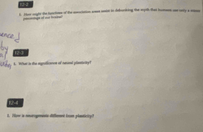 12-2 
1. How might the functions of the association areas assist in debunking the myth that humans use only a miner 
percentage of our brains? 
12-3 
1. What is the significance of neural plasticity? 
12-4 
1. How is neurogenesis different from plasticity?