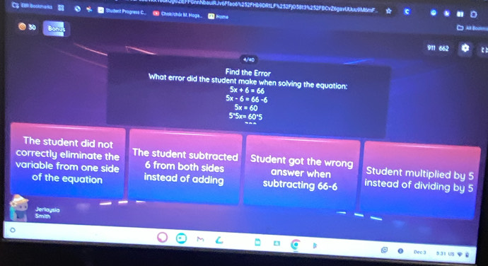 NbaulRJv6Ffao6%252FHb9DRtLF%252F|O58t3%252FBCvZ6gavUUuu9M6mF
C EIR Boskmana uident Progress C... Chols/chór M. Hoga.. ∞ Home
30 Bonu
911 662
4/40
Find the Error
What error did the student make when solving the equation:
5x+6=66
5x-6=66-6
5x=60
5*5x= 60°5
The student did not
correctly eliminate the The student subtracted Student got the wrong Student multiplied by 5
6 from both sides answer when
variable from one side instead of adding subtracting 66-6 instead of dividing by 5
of the equation
Smith Jerlaysia
Dec