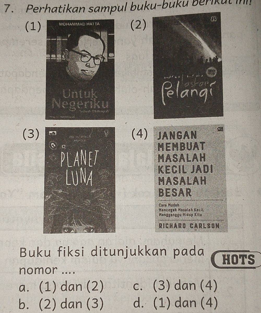 Perhatikan sampul buku-buku berikut i!
(1)(2)

(3)(4) JANGAN
MEMBUAT
MASALAH
KECIL JADI
MASALAH
BESAR
Cara Mudah
Mencegah Masálah Kecil
Mønggenggu Hidup Kitə
RICHA R D CA R L SON
Buku fiksi ditunjukkan pada HOTS
nomor ....
a. (1) dan (2) c. (3) dan (4)
b. (2) dan (3) d. (1) dan (4)